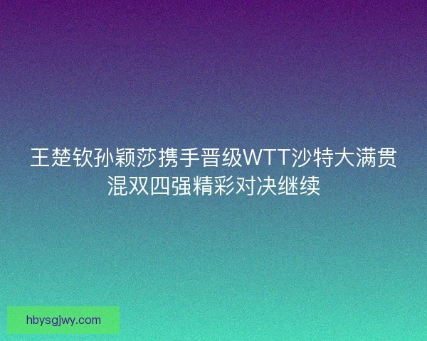 王楚钦孙颖莎携手晋级WTT沙特大满贯混双四强精彩对决继续