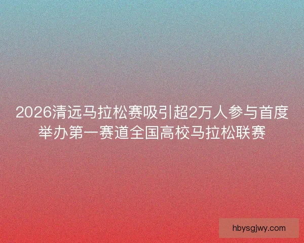 2026清远马拉松赛吸引超2万人参与首度举办第一赛道全国高校马拉松联赛