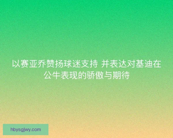 以赛亚乔赞扬球迷支持 并表达对基迪在公牛表现的骄傲与期待